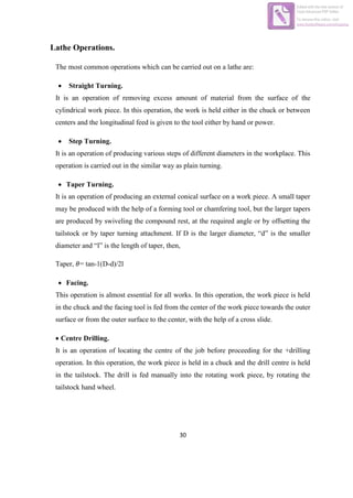 30
Lathe Operations.
The most common operations which can be carried out on a lathe are:
 Straight Turning.
It is an operation of removing excess amount of material from the surface of the
cylindrical work piece. In this operation, the work is held either in the chuck or between
centers and the longitudinal feed is given to the tool either by hand or power.
 Step Turning.
It is an operation of producing various steps of different diameters in the workplace. This
operation is carried out in the similar way as plain turning.
 Taper Turning.
It is an operation of producing an external conical surface on a work piece. A small taper
may be produced with the help of a forming tool or chamfering tool, but the larger tapers
are produced by swiveling the compound rest, at the required angle or by offsetting the
tailstock or by taper turning attachment. If D is the larger diameter, “d” is the smaller
diameter and “l” is the length of taper, then,
Taper, = tan-1(D-d)/2l
 Facing.
This operation is almost essential for all works. In this operation, the work piece is held
in the chuck and the facing tool is fed from the center of the work piece towards the outer
surface or from the outer surface to the center, with the help of a cross slide.
 Centre Drilling.
It is an operation of locating the centre of the job before proceeding for the +drilling
operation. In this operation, the work piece is held in a chuck and the drill centre is held
in the tailstock. The drill is fed manually into the rotating work piece, by rotating the
tailstock hand wheel.
Edited with the trial version of
Foxit Advanced PDF Editor
To remove this notice, visit:
www.foxitsoftware.com/shopping
 