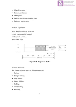 32
 Chamfering tools
 Form or profile tools
 Drilling tools
 External and internal threading tools
 Parting or necking tools
Worked Experience
Note: All the dimensions are in mm.
Length of every section is equal.
Drill size is 6-7.5 mm.
Metal: Mild Steel.
Figure 2.28: Diagram of the Job
Working Procedure:
The job was prepared as per the following sequence:
 Facing.
 Straight Turning.
 Step Turning.
 Centre Drilling.
 Drilling.
 Taper Turning.
 Knurling.
Edited with the trial version of
Foxit Advanced PDF Editor
To remove this notice, visit:
www.foxitsoftware.com/shopping
 