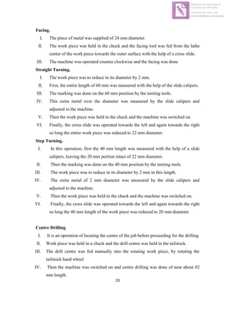33
Facing.
I. The piece of metal was supplied of 24 mm diameter.
II. The work piece was held in the chuck and the facing tool was fed from the lathe
center of the work piece towards the outer surface with the help of a cross slide.
III. The machine was operated counter clockwise and the facing was done
Straight Turning.
I. The work piece was to reduce in its diameter by 2 mm.
II. First, the entire length of 60 mm was measured with the help of the slide calipers.
III. The marking was done on the 60 mm position by the turning tools.
IV. This extra metal over the diameter was measured by the slide calipers and
adjusted to the machine.
V. Then the work piece was held in the chuck and the machine was switched on.
VI. Finally, the cross slide was operated towards the left and again towards the right
so long the entire work piece was reduced to 22 mm diameter.
Step Turning.
I. In this operation, first the 40 mm length was measured with the help of a slide
calipers, leaving the 20 mm portion intact of 22 mm diameter.
II. Then the marking was done on the 40 mm position by the turning tools.
III. The work piece was to reduce in its diameter by 2 mm in this length.
IV. The extra metal of 2 mm diameter was measured by the slide calipers and
adjusted to the machine.
V. Then the work piece was held in the chuck and the machine was switched on.
VI. Finally, the cross slide was operated towards the left and again towards the right
so long the 40 mm length of the work piece was reduced to 20 mm diameter.
Centre Drilling.
I. It is an operation of locating the centre of the job before proceeding for the drilling
II. Work piece was held in a chuck and the drill centre was held in the tailstock.
III. The drill centre was fed manually into the rotating work piece, by rotating the
tailstock hand wheel.
IV. Then the machine was switched on and centre drilling was done of near about 02
mm length.
Edited with the trial version of
Foxit Advanced PDF Editor
To remove this notice, visit:
www.foxitsoftware.com/shopping
 