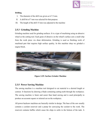 34
Drilling.
I. The diameter of the drill was given as 6-7.5 mm.
II. A drill bit of 7 mm was selected for that purpose.
III. The length of the drill 15 mm was adjusted to the machine
2.5.3 Grinding Machine
Grinding machine used for grinding surfaces. It is a type of machining using an abrasive
wheel as the cutting tool. Each grain of abrasive on the wheel's surface cuts a small chip
from the work piece via shear deformation. Grinding is used as finishing work of
machined part that requires high surface quality. In this machine shop we grinded a
engine block.
Figure 2.29: Surface Grinder Machine
2.3.5 Power Sawing Machine
The sawing machine is a machine tool designed to cut material to a desired length or
contour. It functions by drawing a blade containing cutting teeth through the workpiece.
The sawing machine is faster and easier than hand sawing and is used principally to
produce an accurate square or mitered cut on the workpiece.
All power hacksaw machines are basically similar in design. The base of the saw usually
contains a coolant reservoir and a pump for conveying the coolant to the work. The
reservoir contains baffles which cause the chips to settle to the bottom of the tank. A
Edited with the trial version of
Foxit Advanced PDF Editor
To remove this notice, visit:
www.foxitsoftware.com/shopping
 