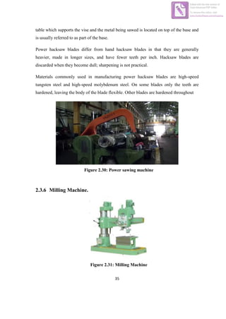 35
table which supports the vise and the metal being sawed is located on top of the base and
is usually referred to as part of the base.
Power hacksaw blades differ from hand hacksaw blades in that they are generally
heavier, made in longer sizes, and have fewer teeth per inch. Hacksaw blades are
discarded when they become dull; sharpening is not practical.
Materials commonly used in manufacturing power hacksaw blades are high-speed
tungsten steel and high-speed molybdenum steel. On some blades only the teeth are
hardened, leaving the body of the blade flexible. Other blades are hardened throughout
Figure 2.30: Power sawing machine
2.3.6 Milling Machine.
Figure 2.31: Milling Machine
Edited with the trial version of
Foxit Advanced PDF Editor
To remove this notice, visit:
www.foxitsoftware.com/shopping
 