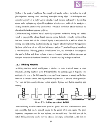 36
Milling is the work of machining flat, curved, or irregular surfaces by feeding the work
piece against a rotating cutter containing a multiple cutting edges. The milling machine
consists basically of a motor driven spindle, which mounts and revolves the milling
cutter, and a reciprocating adjustable worktable, which mounts and feeds the work piece.
Milling machines are basically classified as vertical or horizontal. These machines are
also classified as knee-type and bed type.
Knee-type milling machines have a vertically adjustable worktable resting on a saddle
which is supported by a knee shaped massive casting that rides vertically on the milling
machine column and can be clamped rigidly to the column in a position where the
milling head and milling machine spindle are properly adjusted vertically for operation.
Bed type mills have a fixed table that holds more weight. Vertical milling machines have
a spindle located vertically, parallel to the column face, and mounted in a sliding head
that can be fed up and down by hand or power. Modern vertical milling machines are
designed so the entire head can also swivel to permit working on angular surfaces.
2.5.7 Drilling Machine
A drilling machine, called a drill press, is used to cut holes in metal, wood, or other
materials .Drilling machines use a drilling tool that has cutting edges at its point. This
cutting tool is held in the drill press by a chuck or Morse taper and is rotated and fed into
the work at variable speeds. Drilling machines may be used to perform other operations.
They can perform countersinking, boring, counter boring, spot facing, reaming, and
tapping.
Figure 2.32: Drilling operations[ Ref 16]
A radial drilling machine or radial arm press is a geared drill head that is mounted on an
arm assembly that can be moved around to the extent of its arm reach. The most
important components are the arm, column, and the drill head. The drill head of the
radial drilling machine can be moved, adjusted in height, and rotated. Aside from its
Edited with the trial version of
Foxit Advanced PDF Editor
To remove this notice, visit:
www.foxitsoftware.com/shopping
 