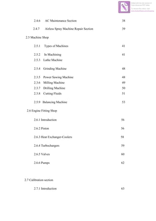 2.4.6 AC Maintenance Section 38
2.4.7 Airless Spray Machine Repair Section 39
2.5 Machine Shop
2.5.1 Types of Machines 41
2.5.2 In Machining 41
2.5.3 Lathe Machine
2.5.4 Grinding Machine 48
2.3.5 Power Sawing Machine 48
2.3.6 Milling Machine 49
2.3.7 Drilling Machine 50
2.3.8 Cutting Fluids 51
2.5.9 Balancing Machine 53
2.6 Engine Fitting Shop
2.6.1 Introduction 56
2.6.2 Piston 56
2.6.3 Heat Exchanger-Coolers 58
2.6.4 Turbochargers 59
2.6.5 Valves 60
2.6.6 Pumps 62
2.7 Calibration section
2.7.1 Introduction 63
Edited with the trial version of
Foxit Advanced PDF Editor
To remove this notice, visit:
www.foxitsoftware.com/shopping
 