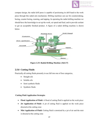 37
compact design, the radial drill press is capable of positioning its drill head to the work
piece through this radial arm mechanism. Drilling machines can use for countersinking,
boring, counter boring, reaming, and tapping .In operating the radial drilling machine we
should have the knowledge to set up the work, set speed and feed, and to provide coolant
to get an acceptable finished product. A figure of a radial drilling machine is shown
below
Figure 2.33: Radial Drilling Machine [ Ref.17]
2.5.8 Cutting Fluids
Practically all cutting fluids presently in use fall into one of four categories,
 Straight oils
 Soluble oils
 Semi synthetic fluids
 Synthetic fluids
Cutting Fluid Application Strategies
 Flood Application of Fluid: A flood of cutting fluid is applied on the work piece
 Jet Application of Fluid: A jet of cutting fluid is applied on the work piece
directed at the cutting zone
 Mist Application of Fluid: Cutting fluid is atomized by a jet of air and the mist
is directed at the cutting zone
Edited with the trial version of
Foxit Advanced PDF Editor
To remove this notice, visit:
www.foxitsoftware.com/shopping
 
