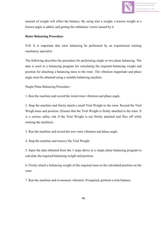 40
amount of weight will affect the balance. By using trial a weight, a known weight at a
known angle is added, and getting the unbalance vector caused by it.
Rotor Balancing Procedure
N.B. It is important that rotor balancing be performed by an experienced rotating
machinery specialist.
The following describes the procedure for performing single or two plane balancing. The
data is used in a balancing program for calculating the required balancing weight and
position for attaching a balancing mass to the rotor. The vibration magnitude and phase
angle must be obtained using a suitable balancing machine.
Single Plane Balancing Procedure :
1. Run the machine and record the initial rotor vibration and phase angle.
2. Stop the machine and firmly attach a small Trial Weight to the rotor. Record the Trial
Weigh mass and position. (Ensure that the Trial Weight is firmly attached to the rotor. It
is a serious safety risk if the Trial Weight is not firmly attached and flies off while
running the machine).
3. Run the machine and record the new rotor vibration and phase angle.
4. Stop the machine and remove the Trial Weight.
5. Input the data obtained from the 3 steps above in a single plane balancing program to
calculate the required balancing weight and position.
6. Firmly attach a balancing weight of the required mass to the calculated position on the
rotor.
7. Run the machine and re-measure vibration. If required, perform a trim balance.
Edited with the trial version of
Foxit Advanced PDF Editor
To remove this notice, visit:
www.foxitsoftware.com/shopping
 