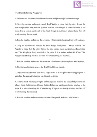 41
Two Plane Balancing Procedures:
1. Measure and record the initial rotor vibration and phase angle on both bearings.
2. Stop the machine and attach a small Trial Weight to plane 1 of the rotor. Record the
trial weighs mass and position. (Ensure that the Trial Weight is firmly attached to the
rotor. It is a serious safety risk if the Trial Weight is not firmly attached and flies off
while running the machine).
3. Run the machine and record the new rotor vibration and phase angle on both bearings.
4. Stop the machine and remove the Trial Weight from plane 1. Attach a small Trial
Weight to plane 2 of the rotor. Record the trial weighs mass and position. (Ensure that
the Trial Weight is firmly attached to the rotor. It is a serious safety risk if the Trial
Weight is not firmly attached and flies off while running the machine).
5. Run the machine and record the new rotor vibration and phase angle on both bearings.
6. Stop the machine and remove the Trial Weight from plane 2.
7. Input the data obtained from the 3 steps above in a two plane balancing program to
calculate the required balancing weights and positions.
8. Firmly attach balancing weights of the required mass to the calculated positions on
planes 1 and 2 of the rotor. (Ensure that the Balancing weights are firmly attached to the
rotor. It is a serious safety risk if a Balancing Weight is not firmly attached and flies off
while running the machine).
9. Run the machine and re-measure vibration. If required, perform a trim balance.
Edited with the trial version of
Foxit Advanced PDF Editor
To remove this notice, visit:
www.foxitsoftware.com/shopping
 