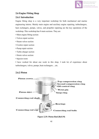 42
2.6 Engine Fitting Shop
2.6.1 Introduction
Engine fitting shop is a very important workshop for both mechanical and marine
engineering interns. Mainly main engine and auxiliary engine repairing, turbochargers,
heat exchangers, pumps, valves, and propeller repairing are the key operations of the
workshop. This workshop has 8 main sections. They are
• Main engine fitting section
• Valves repair section
• Steam valves section
• Coolers repair section
• Pump repair section
• Turbo charger section
• Storm valves section
• Injector room
I have worked for about one week in this shop. I took lot of experience about
turbochargers, valves, pumps, heat exchangers….etc.
2.6.2 Piston
Figure 2.35: Piston Rod [Ref.19]
Edited with the trial version of
Foxit Advanced PDF Editor
To remove this notice, visit:
www.foxitsoftware.com/shopping
 
