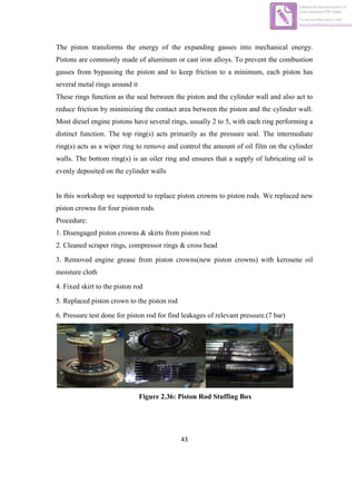 43
The piston transforms the energy of the expanding gasses into mechanical energy.
Pistons are commonly made of aluminum or cast iron alloys. To prevent the combustion
gasses from bypassing the piston and to keep friction to a minimum, each piston has
several metal rings around it
These rings function as the seal between the piston and the cylinder wall and also act to
reduce friction by minimizing the contact area between the piston and the cylinder wall.
Most diesel engine pistons have several rings, usually 2 to 5, with each ring performing a
distinct function. The top ring(s) acts primarily as the pressure seal. The intermediate
ring(s) acts as a wiper ring to remove and control the amount of oil film on the cylinder
walls. The bottom ring(s) is an oiler ring and ensures that a supply of lubricating oil is
evenly deposited on the cylinder walls
In this workshop we supported to replace piston crowns to piston rods. We replaced new
piston crowns for four piston rods.
Procedure:
1. Disengaged piston crowns & skirts from piston rod
2. Cleaned scraper rings, compressor rings & cross head
3. Removed engine grease from piston crowns(new piston crowns) with kerosene oil
moisture cloth
4. Fixed skirt to the piston rod
5. Replaced piston crown to the piston rod
6. Pressure test done for piston rod for find leakages of relevant pressure.(7 bar)
Figure 2.36: Piston Rod Stuffing Box
Edited with the trial version of
Foxit Advanced PDF Editor
To remove this notice, visit:
www.foxitsoftware.com/shopping
 