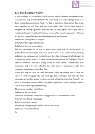 44
2.6.3 Heat Exchanger-Coolers
A heat exchanger is a device built for efficient heat transfer from one medium to another.
Heat can flow only from the hotter to the cooler fluid. In a heat exchanger there is no
direct contact between the two fluids. The heat is transferred from the hot fluid to the
metal isolating the two fluids and then to the cooler fluid. Marine diesel engine is
designed for non-stop operation, from the time the ship departs from a port until it
reaches another port. Therefore Continuous cooling of the engine is necessary. Following
are the three types of heat exchangers most commonly used in ships.
1) Shell and tube type heat exchanger
2) Plate type heat type heat exchanger
3) Tube and fins type heat exchanger
The heat exchangers can be and be parallel-flow, cross-flow, or countercurrent. In
parallel-flow heat exchangers, both fluids involved move in the same direction, entering
and exiting the exchanger side by side. In cross-flow heat exchangers, the fluid paths run
perpendicular to one another. In countercurrent heat exchangers, the fluid paths flow in
opposite directions, with each exiting where the other enters. Countercurrent heat
exchangers tend to be more effective than other types of exchangers. Aside from
classifying heat exchangers based on fluid
In this workshop we could see those three types of heat exchangers, sent to clean and
repair. I could disengage tube and shell type heat exchanger. Sell and tube heat
exchangers are used for engine cooling water and lubricating oil cooling. Normally sea
water is the cooling medium. Most of the coolers repaired to a routine and ship engineer
should check for leakages after repairing.
The repairing procedure was follows.
1) Removed the end covers.
2) Washed oil and other contaminant using pressurized Kerosene mixed water
3) Covered the threads silicone gel.
4) Sent to ultrasonic cleaning
5) After dry, Change the gaskets and fixed the end covers.
6) Pressure test done for 5 bars.
Or
Edited with the trial version of
Foxit Advanced PDF Editor
To remove this notice, visit:
www.foxitsoftware.com/shopping
 