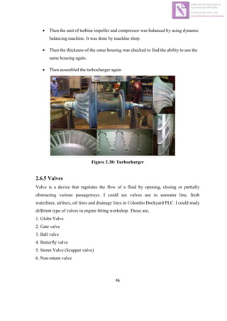 46
 Then the unit of turbine impeller and compressor was balanced by using dynamic
balancing machine. It was done by machine shop.
 Then the thickness of the outer housing was checked to find the ability to use the
same housing again.
 Then assembled the turbocharger again
Figure 2.38: Turbocharger
2.6.5 Valves
Valve is a device that regulates the flow of a fluid by opening, closing or partially
obstructing various passageways. I could see valves use in seawater line, fresh
waterlines, airlines, oil lines and drainage lines in Colombo Dockyard PLC. I could study
different type of valves in engine fitting workshop. Those are,
1. Globe Valve
2. Gate valve
3. Ball valve
4. Butterfly valve
5. Storm Valve (Scupper valve)
6. Non-return valve
Edited with the trial version of
Foxit Advanced PDF Editor
To remove this notice, visit:
www.foxitsoftware.com/shopping
 