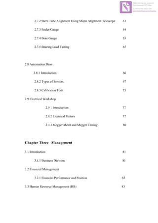 2.7.2 Stern Tube Alignment Using Micro Alignment Telescope 63
2.7.3 Feeler Gauge 64
2.7.4 Bore Gauge 65
2.7.5 Bearing Load Testing 65
2.8 Automation Shop
2.8.1 Introduction 66
2.8.2 Types of Sensors. 67
2.8.3 Calibration Tests 75
2.9 Electrical Workshop
2.9.1 Introduction 77
2.9.2 Electrical Motors 77
2.9.3 Megger Meter and Megger Testing 80
Chapter Three Management
3.1 Introduction 81
3.1.1 Business Division 81
3.2 Financial Management
3.2.1 Financial Performance and Position 82
3.3 Human Resource Management (HR) 83
Edited with the trial version of
Foxit Advanced PDF Editor
To remove this notice, visit:
www.foxitsoftware.com/shopping
 