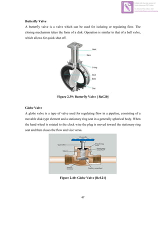 47
Butterfly Valve
A butterfly valve is a valve which can be used for isolating or regulating flow. The
closing mechanism takes the form of a disk. Operation is similar to that of a ball valve,
which allows for quick shut off.
Figure 2.39: Butterfly Valve [ Ref.20]
Globe Valve
A globe valve is a type of valve used for regulating flow in a pipeline, consisting of a
movable disk-type element and a stationary ring seat in a generally spherical body. When
the hand wheel is rotated to the clock wise the plug is moved toward the stationary ring
seat and then closes the flow and vice versa.
Figure 2.40: Globe Valve [Ref.21]
Edited with the trial version of
Foxit Advanced PDF Editor
To remove this notice, visit:
www.foxitsoftware.com/shopping
 
