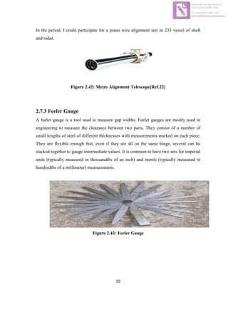 50
In the period, I could participate for a piano wire alignment test in 233 vessel of shaft
and radar.
Figure 2.42: Micro Alignment Telescope[Ref.22]
2.7.3 Feeler Gauge
A feeler gauge is a tool used to measure gap widths. Feeler gauges are mostly used in
engineering to measure the clearance between two parts. They consist of a number of
small lengths of steel of different thicknesses with measurements marked on each piece.
They are flexible enough that, even if they are all on the same hinge, several can be
stacked together to gauge intermediate values. It is common to have two sets for imperial
units (typically measured in thousandths of an inch) and metric (typically measured in
hundredths of a millimeter) measurements.
Figure 2.43: Feeler Gauge
Edited with the trial version of
Foxit Advanced PDF Editor
To remove this notice, visit:
www.foxitsoftware.com/shopping
 
