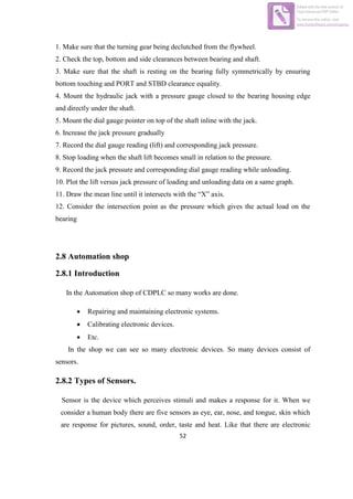 52
1. Make sure that the turning gear being declutched from the flywheel.
2. Check the top, bottom and side clearances between bearing and shaft.
3. Make sure that the shaft is resting on the bearing fully symmetrically by ensuring
bottom touching and PORT and STBD clearance equality.
4. Mount the hydraulic jack with a pressure gauge closed to the bearing housing edge
and directly under the shaft.
5. Mount the dial gauge pointer on top of the shaft inline with the jack.
6. Increase the jack pressure gradually
7. Record the dial gauge reading (lift) and corresponding jack pressure.
8. Stop loading when the shaft lift becomes small in relation to the pressure.
9. Record the jack pressure and corresponding dial gauge reading while unloading.
10. Plot the lift versus jack pressure of loading and unloading data on a same graph.
11. Draw the mean line until it intersects with the “X” axis.
12. Consider the intersection point as the pressure which gives the actual load on the
bearing
2.8 Automation shop
2.8.1 Introduction
In the Automation shop of CDPLC so many works are done.
 Repairing and maintaining electronic systems.
 Calibrating electronic devices.
 Etc.
In the shop we can see so many electronic devices. So many devices consist of
sensors.
2.8.2 Types of Sensors.
Sensor is the device which perceives stimuli and makes a response for it. When we
consider a human body there are five sensors as eye, ear, nose, and tongue, skin which
are response for pictures, sound, order, taste and heat. Like that there are electronic
Edited with the trial version of
Foxit Advanced PDF Editor
To remove this notice, visit:
www.foxitsoftware.com/shopping
 