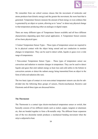 54
We remember from our school science classes that the movement of molecules and
atoms produces heat (kinetic energy) and the greater the movement, the more heat that is
generated. Temperature Sensors measure the amount of heat energy or even coldness that
is generated by an object or system, allowing us to “sense” or detect any physical change
to that temperature producing either an analogue or digital output.
There are many different types of Temperature Sensor available and all have different
characteristics depending upon their actual application. A Temperature Sensor consists
of two basic physical types:
• Contact Temperature Sensor Types – These types of temperature sensor are required to
be in physical contact with the object being sensed and use conduction to monitor
changes in temperature. They can be used to detect solids, liquids or gases over a wide
range of temperatures.
• Non-contact Temperature Sensor Types – These types of temperature sensor use
convection and radiation to monitor changes in temperature. They can be used to detect
liquids and gases that emit radiant energy as heat rises and cold settles to the bottom in
convection currents or detect the radiant energy being transmitted from an object in the
form of infra-red radiation (the sun).
The two basic types of contact or even non-contact temperature sensors can also be sub-
divided into the following three groups of sensors, Electro-mechanical, Resistive and
Electronic and all three types are discussed below.
The Thermostat
The Thermostat is a contact type electro-mechanical temperature sensor or switch, that
basically consists of two different metals such as nickel, copper, tungsten or aluminum
etc, that are bonded together to form a Bi-metallic strip. The different linear expansion
rate of the two dissimilar metals produces a mechanical bending movement when the
strip is subjected to heat.
Edited with the trial version of
Foxit Advanced PDF Editor
To remove this notice, visit:
www.foxitsoftware.com/shopping
 