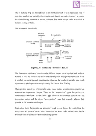 55
The bi-metallic strip can be used itself as an electrical switch or as a mechanical way of
operating an electrical switch in thermostatic controls and are used extensively to control
hot water heating elements in boilers, furnaces, hot water storage tanks as well as in
radiator cooling systems.
The Bi-metallic Thermostat
Figure 2.46: Bi-Metallic Thermostat [Ref.24]
The thermostat consists of two thermally different metals stuck together back to back.
When it is cold the contacts are closed and current passes through the thermostat. When
it gets hot, one metal expands more than the other and the bonded bi-metallic strip bends
up (or down) opening the contacts preventing the current from flowing.
There are two main types of bi-metallic strips based mainly upon their movement when
subjected to temperature changes. There are the “snap-action” types that produce an
instantaneous “ON/OFF” or “OFF/ON” type action on the electrical contacts at a set
temperature point, and the slower “creep-action” types that gradually change their
position as the temperature changes.
Snap-action type thermostats are commonly used in our homes for controlling the
temperature set point of ovens, irons, immersion hot water tanks and they can also be
found on walls to control the domestic heating system.
Edited with the trial version of
Foxit Advanced PDF Editor
To remove this notice, visit:
www.foxitsoftware.com/shopping
 