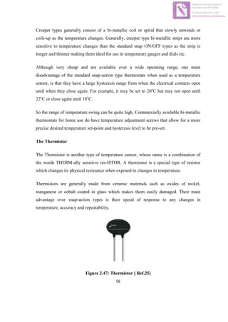 56
Creeper types generally consist of a bi-metallic coil or spiral that slowly unwinds or
coils-up as the temperature changes. Generally, creeper type bi-metallic strips are more
sensitive to temperature changes than the standard snap ON/OFF types as the strip is
longer and thinner making them ideal for use in temperature gauges and dials etc.
Although very cheap and are available over a wide operating range, one main
disadvantage of the standard snap-action type thermostats when used as a temperature
sensor, is that they have a large hysteresis range from when the electrical contacts open
until when they close again. For example, it may be set to 20o
C but may not open until
22o
C or close again until 18o
C.
So the range of temperature swing can be quite high. Commercially available bi-metallic
thermostats for home use do have temperature adjustment screws that allow for a more
precise desired temperature set-point and hysteresis level to be pre-set.
The Thermistor
The Thermistor is another type of temperature sensor, whose name is a combination of
the words THERM-ally sensitive res-ISTOR. A thermistor is a special type of resistor
which changes its physical resistance when exposed to changes in temperature.
Thermistors are generally made from ceramic materials such as oxides of nickel,
manganese or cobalt coated in glass which makes them easily damaged. Their main
advantage over snap-action types is their speed of response to any changes in
temperature, accuracy and repeatability.
Figure 2.47: Thermistor [ Ref.25]
Edited with the trial version of
Foxit Advanced PDF Editor
To remove this notice, visit:
www.foxitsoftware.com/shopping
 