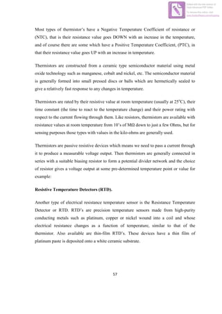 57
Most types of thermistor‟s have a Negative Temperature Coefficient of resistance or
(NTC), that is their resistance value goes DOWN with an increase in the temperature,
and of course there are some which have a Positive Temperature Coefficient, (PTC), in
that their resistance value goes UP with an increase in temperature.
Thermistors are constructed from a ceramic type semiconductor material using metal
oxide technology such as manganese, cobalt and nickel, etc. The semiconductor material
is generally formed into small pressed discs or balls which are hermetically sealed to
give a relatively fast response to any changes in temperature.
Thermistors are rated by their resistive value at room temperature (usually at 25o
C), their
time constant (the time to react to the temperature change) and their power rating with
respect to the current flowing through them. Like resistors, thermistors are available with
resistance values at room temperature from 10‟s of MΩ down to just a few Ohms, but for
sensing purposes those types with values in the kilo-ohms are generally used.
Thermistors are passive resistive devices which means we need to pass a current through
it to produce a measurable voltage output. Then thermistors are generally connected in
series with a suitable biasing resistor to form a potential divider network and the choice
of resistor gives a voltage output at some pre-determined temperature point or value for
example:
Resistive Temperature Detectors (RTD).
Another type of electrical resistance temperature sensor is the Resistance Temperature
Detector or RTD. RTD‟s are precision temperature sensors made from high-purity
conducting metals such as platinum, copper or nickel wound into a coil and whose
electrical resistance changes as a function of temperature, similar to that of the
thermistor. Also available are thin-film RTD‟s. These devices have a thin film of
platinum paste is deposited onto a white ceramic substrate.
Edited with the trial version of
Foxit Advanced PDF Editor
To remove this notice, visit:
www.foxitsoftware.com/shopping
 