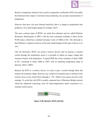 58
Resistive temperature detectors have positive temperature coefficients (PTC) but unlike
the thermistor their output is extremely linear producing very accurate measurements of
temperature.
However, they have very poor thermal sensitivity, that is a change in temperature only
produces a very small output change for example, 1Ω/o
C.
The more common types of RTD‟s are made from platinum and are called Platinum
Resistance Thermometer or PRT„s with the most commonly available of them all the
Pt100 sensor, which has a standard resistance value of 100Ω at 0oC. The downside is
that Platinum is expensive and one of the main disadvantages of this type of device is its
cost.
Like the thermistor, RTD‟s are passive resistive devices and by passing a constant
current through the temperature sensor it is possible to obtain an output voltage that
increases linearly with temperature. A typical RTD has a base resistance of about 100Ω
at 0o
C, increasing to about 140Ω at 100o
C with an operating temperature range of
between -200 to +600o
C.
Because the RTD is a resistive device, we need to pass a current through them and
monitor the resulting voltage. However, any variation in resistance due to self heat of the
resistive wires as the current flows through it, I2
R , (Ohms Law) causes an error in the
readings. To avoid this, the RTD is usually connected into a Whetstone Bridge network
which has additional connecting wires for lead-compensation and/or connection to a
constant current source.
Figure 2.48: Resistive RTD [ Ref.26]
Edited with the trial version of
Foxit Advanced PDF Editor
To remove this notice, visit:
www.foxitsoftware.com/shopping
 