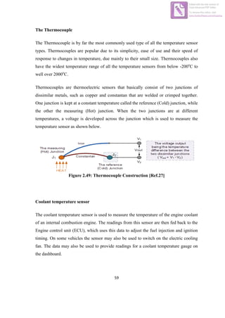 59
The Thermocouple
The Thermocouple is by far the most commonly used type of all the temperature sensor
types. Thermocouples are popular due to its simplicity, ease of use and their speed of
response to changes in temperature, due mainly to their small size. Thermocouples also
have the widest temperature range of all the temperature sensors from below -200o
C to
well over 2000o
C.
Thermocouples are thermoelectric sensors that basically consist of two junctions of
dissimilar metals, such as copper and constantan that are welded or crimped together.
One junction is kept at a constant temperature called the reference (Cold) junction, while
the other the measuring (Hot) junction. When the two junctions are at different
temperatures, a voltage is developed across the junction which is used to measure the
temperature sensor as shown below.
Figure 2.49: Thermocouple Construction [Ref.27]
Coolant temperature sensor
The coolant temperature sensor is used to measure the temperature of the engine coolant
of an internal combustion engine. The readings from this sensor are then fed back to the
Engine control unit (ECU), which uses this data to adjust the fuel injection and ignition
timing. On some vehicles the sensor may also be used to switch on the electric cooling
fan. The data may also be used to provide readings for a coolant temperature gauge on
the dashboard.
Edited with the trial version of
Foxit Advanced PDF Editor
To remove this notice, visit:
www.foxitsoftware.com/shopping
 