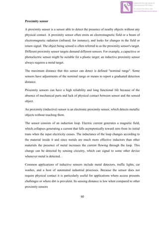 60
Proximity sensor
A proximity sensor is a sensor able to detect the presence of nearby objects without any
physical contact. A proximity sensor often emits an electromagnetic field or a beam of
electromagnetic radiation (infrared, for instance), and looks for changes in the field or
return signal. The object being sensed is often referred to as the proximity sensor's target.
Different proximity sensor targets demand different sensors. For example, a capacitive or
photoelectric sensor might be suitable for a plastic target; an inductive proximity sensor
always requires a metal target.
The maximum distance that this sensor can detect is defined "nominal range". Some
sensors have adjustments of the nominal range or means to report a graduated detection
distance.
Proximity sensors can have a high reliability and long functional life because of the
absence of mechanical parts and lack of physical contact between sensor and the sensed
object.
An proximity (inductive) sensor is an electronic proximity sensor, which detects metallic
objects without touching them.
The sensor consists of an induction loop. Electric current generates a magnetic field,
which collapses generating a current that falls asymptotically toward zero from its initial
trans when the input electricity ceases. The inductance of the loop changes according to
the material inside it and since metals are much more effective inductors than other
materials the presence of metal increases the current flowing through the loop. This
change can be detected by sensing circuitry, which can signal to some other device
whenever metal is detected. .
Common applications of inductive sensors include metal detectors, traffic lights, car
washes, and a host of automated industrial processes. Because the sensor does not
require physical contact it is particularly useful for applications where access presents
challenges or where dirt is prevalent. Its sensing distance is low when compared to other
proximity sensors
Edited with the trial version of
Foxit Advanced PDF Editor
To remove this notice, visit:
www.foxitsoftware.com/shopping
 