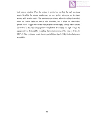 66
that wire or winding. When the voltage is applied we can find the high resistance
shorts. So while the wire or winding may not have a short when you test it without
voltage with an ohm meter. The resistance may change when the voltage is applied.
Since the current takes the path of least resistance, this is when the short would
present itself. Megger have to be used properly as they apply voltage which can be
destructive to the piece of equipment being tested. If we apply too high voltage the
equipment was destroyed by exceeding the insulation rating of the wire or device. In
CDPLC if the resistance obtain by megger is higher than 1.5MΩ, the insulation was
acceptable.
Edited with the trial version of
Foxit Advanced PDF Editor
To remove this notice, visit:
www.foxitsoftware.com/shopping
 
