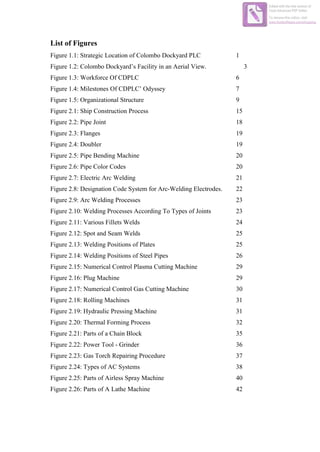 List of Figures
Figure 1.1: Strategic Location of Colombo Dockyard PLC 1
Figure 1.2: Colombo Dockyard’s Facility in an Aerial View. 3
Figure 1.3: Workforce Of CDPLC 6
Figure 1.4: Milestones Of CDPLC’ Odyssey 7
Figure 1.5: Organizational Structure 9
Figure 2.1: Ship Construction Process 15
Figure 2.2: Pipe Joint 18
Figure 2.3: Flanges 19
Figure 2.4: Doubler 19
Figure 2.5: Pipe Bending Machine 20
Figure 2.6: Pipe Color Codes 20
Figure 2.7: Electric Arc Welding 21
Figure 2.8: Designation Code System for Arc-Welding Electrodes. 22
Figure 2.9: Arc Welding Processes 23
Figure 2.10: Welding Processes According To Types of Joints 23
Figure 2.11: Various Fillets Welds 24
Figure 2.12: Spot and Seam Welds 25
Figure 2.13: Welding Positions of Plates 25
Figure 2.14: Welding Positions of Steel Pipes 26
Figure 2.15: Numerical Control Plasma Cutting Machine 29
Figure 2.16: Plug Machine 29
Figure 2.17: Numerical Control Gas Cutting Machine 30
Figure 2.18: Rolling Machines 31
Figure 2.19: Hydraulic Pressing Machine 31
Figure 2.20: Thermal Forming Process 32
Figure 2.21: Parts of a Chain Block 35
Figure 2.22: Power Tool - Grinder 36
Figure 2.23: Gas Torch Repairing Procedure 37
Figure 2.24: Types of AC Systems 38
Figure 2.25: Parts of Airless Spray Machine 40
Figure 2.26: Parts of A Lathe Machine 42
Edited with the trial version of
Foxit Advanced PDF Editor
To remove this notice, visit:
www.foxitsoftware.com/shopping
 