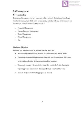 1
3.0 Management
3.1 Introduction
To a successful engineer it is very important to have not only the technical knowledge
but also the management skills when we are dealing with the industry. In the industry we
have to work with several kinds of fields such as
 Financial Management
 Human Resource Management
 Safety Management
 Waste Management
 Etc.
Business Division
There are four main operations of Business division. They are
 Marketing - Responsibility to promote the business through out the world.
 Estimating - Responsibility to estimate the repair specification of the ship comes
to the business division for the preparation of the quotation.
 Ship repair manager - Responsibility to decides what to do first in the ship in
repairing process and monitors the ship and timely completed the work.
 Invoice - responsible for billing purpose of the ship.
Edited with the trial version of
Foxit Advanced PDF Editor
To remove this notice, visit:
www.foxitsoftware.com/shopping
 