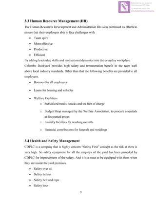 3
3.3 Human Resource Management (HR)
The Human Resources Development and Administration Division continued its efforts to
ensure that their employees able to face challenges with
 Team spirit
 More effective
 Productive
 Efficient
By adding leadership skills and motivational dynamics into the everyday workplace.
Colombo Dockyard provides high salary and remuneration benefit to the team well
above local industry standards. Other than that the following benefits are provided to all
employees.
 Bonuses for all employees
 Loans for housing and vehicles
 Welfare Facilities-
o Subsidized meals; snacks and tea free of charge
o Budget Shop managed by the Welfare Association, to procure essentials
at discounted prices
o Laundry facilities for washing overalls
o Financial contributions for funerals and weddings
3.4 Health and Safety Management
CDPLC is a company that is highly concern “Safety First” concept as the risk at there is
very high. So safety equipment for all the employs of the yard has been provided by
CDPLC for improvement of the safety. And it is a must to be equipped with them when
they are inside the yard premises.
 Safety over all
 Safety helmet
 Safety belt and rope
 Safety boot
Edited with the trial version of
Foxit Advanced PDF Editor
To remove this notice, visit:
www.foxitsoftware.com/shopping
 