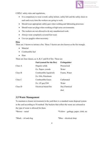 4
CDPLC safety rules and regulations,
 It is compulsory to wear overall, safety helmet, safety belt and the safety shoes in
each and every time the workers are going to work.
 Should wear appropriate safety gear when welding and fabricating processes.
 Should wear ear plugs when working at high noise environments.
 The workers are not allowed to do any unauthorized work.
 Always wear completely covered foot wear.
 Use eye goggles when necessary.
Fire
There are 3 factors to initiate a fire. These 3 factors are also known as the fire triangle.
 Material
 Combustible fuel
 Heat
There are four classes, as A, B, C and D of fire. Those are
Fuel (caused for the fire) Extinguisher
Class A Organic solids
Ex. Papers ,woods
Pressurized
Water
Class B Combustible liquid/oils
Ex. Oils, Petroleum
Foams, Water
Class C Combustible Gases
Ex. LP gas,CH4
Carbonated
Water
Class D Electrical based fire Dry Chemical
dust
3.5 Waste Management
To maintain a cleaner environment in the yard there is a standard waste disposal system
in the yard according to 5S method. The buckets that collect the waste are coloured as
the type of waste is allowed for them.
*Brown – metal *Yellow – garbage, paper, cloth, etc
*Black – oil and slug *Blue – electrical shop
Edited with the trial version of
Foxit Advanced PDF Editor
To remove this notice, visit:
www.foxitsoftware.com/shopping
 