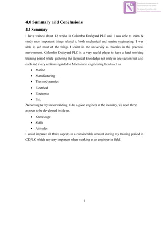 1
4.0 Summary and Conclusions
4.1 Summary
I have trained about 12 weeks in Colombo Dockyard PLC and I was able to learn &
study most important things related to both mechanical and marine engineering. I was
able to see most of the things I learnt in the university as theories in the practical
environment. Colombo Dockyard PLC is a very useful place to have a hard working
training period while gathering the technical knowledge not only in one section but also
each and every section regarded to Mechanical engineering field such as
 Marine
 Manufacturing
 Thermodynamics
 Electrical
 Electronic
 Etc.
According to my understanding, to be a good engineer at the industry, we need three
aspects to be developed inside us.
 Knowledge
 Skills
 Attitudes
I could improve all three aspects in a considerable amount during my training period in
CDPLC which are very important when working as an engineer in field.
Edited with the trial version of
Foxit Advanced PDF Editor
To remove this notice, visit:
www.foxitsoftware.com/shopping
 