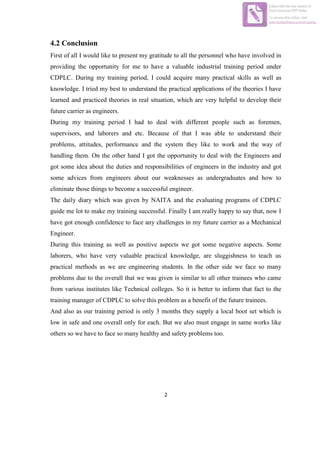 2
4.2 Conclusion
First of all I would like to present my gratitude to all the personnel who have involved in
providing the opportunity for me to have a valuable industrial training period under
CDPLC. During my training period, I could acquire many practical skills as well as
knowledge. I tried my best to understand the practical applications of the theories I have
learned and practiced theories in real situation, which are very helpful to develop their
future carrier as engineers.
During my training period I had to deal with different people such as foremen,
supervisors, and laborers and etc. Because of that I was able to understand their
problems, attitudes, performance and the system they like to work and the way of
handling them. On the other hand I got the opportunity to deal with the Engineers and
got some idea about the duties and responsibilities of engineers in the industry and got
some advices from engineers about our weaknesses as undergraduates and how to
eliminate those things to become a successful engineer.
The daily diary which was given by NAITA and the evaluating programs of CDPLC
guide me lot to make my training successful. Finally I am really happy to say that, now I
have got enough confidence to face any challenges in my future carrier as a Mechanical
Engineer.
During this training as well as positive aspects we got some negative aspects. Some
laborers, who have very valuable practical knowledge, are sluggishness to teach us
practical methods as we are engineering students. In the other side we face so many
problems due to the overall that we was given is similar to all other trainees who came
from various institutes like Technical colleges. So it is better to inform that fact to the
training manager of CDPLC to solve this problem as a benefit of the future trainees.
And also as our training period is only 3 months they supply a local boot set which is
low in safe and one overall only for each. But we also must engage in same works like
others so we have to face so many healthy and safety problems too.
Edited with the trial version of
Foxit Advanced PDF Editor
To remove this notice, visit:
www.foxitsoftware.com/shopping
 