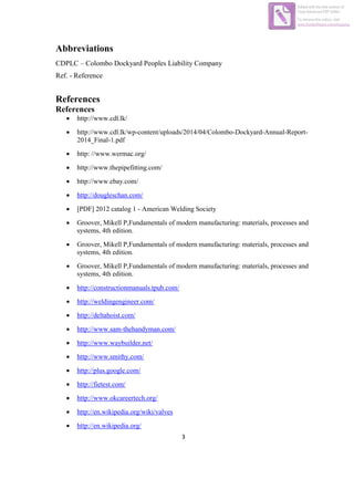 3
Abbreviations
CDPLC – Colombo Dockyard Peoples Liability Company
Ref. - Reference
References
References
 http://www.cdl.lk/
 http://www.cdl.lk/wp-content/uploads/2014/04/Colombo-Dockyard-Annual-Report-
2014_Final-1.pdf
 http: //www.wermac.org/
 http://www.thepipefitting.com/
 http://www.ebay.com/
 http://dougleschan.com/
 [PDF] 2012 catalog 1 - American Welding Society
 Groover, Mikell P,Fundamentals of modern manufacturing: materials, processes and
systems, 4th edition.
 Groover, Mikell P,Fundamentals of modern manufacturing: materials, processes and
systems, 4th edition.
 Groover, Mikell P,Fundamentals of modern manufacturing: materials, processes and
systems, 4th edition.
 http://constructionmanuals.tpub.com/
 http://weldingengineer.com/
 http://deltahoist.com/
 http://www.sam-thehandyman.com/
 http://www.waybuilder,net/
 http://www.smithy.com/
 http://plus.google.com/
 http://fietest.com/
 http://www.okcareertech.org/
 http://en.wikipedia.org/wiki/valves
 http://en.wikipedia.org/
Edited with the trial version of
Foxit Advanced PDF Editor
To remove this notice, visit:
www.foxitsoftware.com/shopping
 