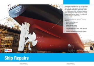 Colombo Dockyard PLC
“...an Odyssey of Excellence”
Colombo Dockyard PLC
“...an Odyssey of Excellence”
Conveniently located within the port of Colombo the
hub of all major shipping lanes, Colombo Dockyard
has a strategic advantage to conduct both drydock
and afloat operation. Colombo Dockyard, as a state
of the art engineering entity, operates four graving
drydocks with maximum capacity of 125,000 DWT
and extensive repair berth facilities.
We operate as a ‘one stop repair yard’ where we
attend to;
•	 Routine dry docking repairs
•	 Major layup repairs
•	 Collision damage repairs
•	 Conversions and retrofits
•	 Expertise in Machinery, Piping, Steel, Electrical
and Electronics
•	 Installation of ballast water treatment systems
Ship Repairs
 