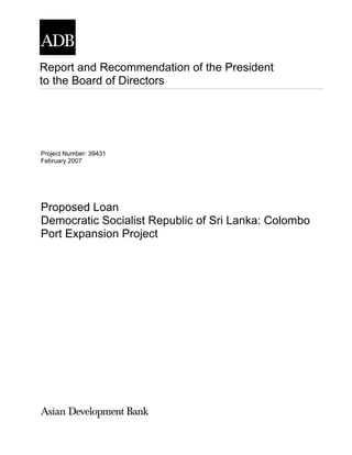 Report and Recommendation of the President
to the Board of Directors




Project Number: 39431
February 2007




Proposed Loan
Democratic Socialist Republic of Sri Lanka: Colombo
Port Expansion Project
 