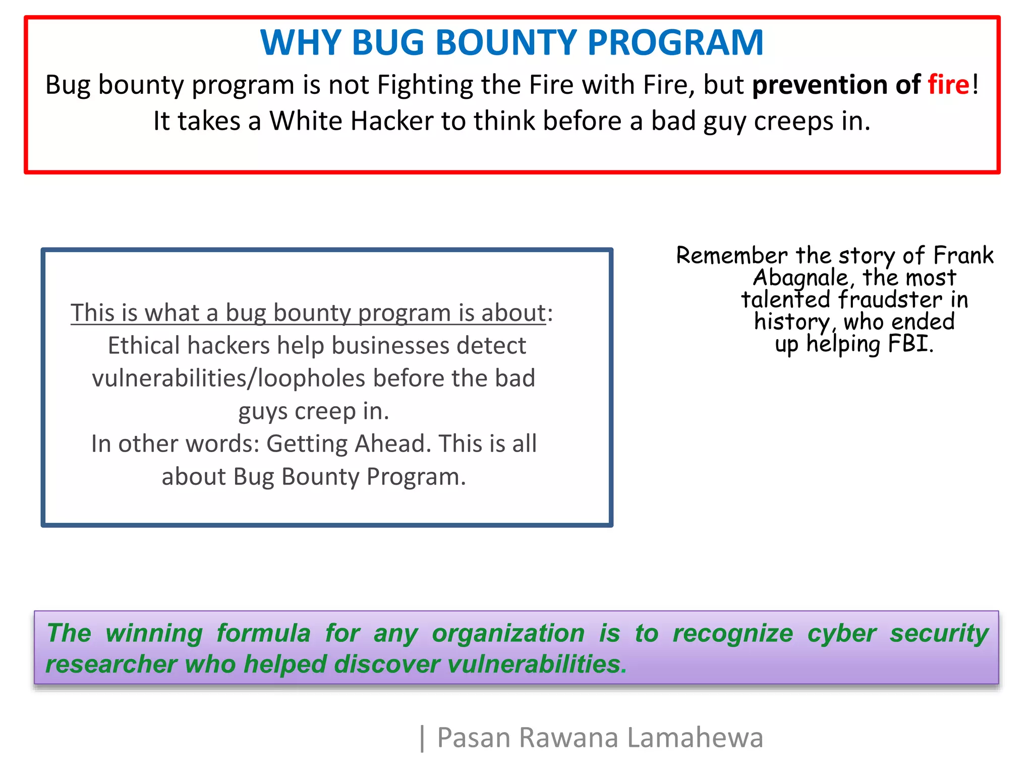 WHY BUG BOUNTY PROGRAM
Bug bounty program is not Fighting the Fire with Fire, but prevention of fire!
It takes a White Hacker to think before a bad guy creeps in.
Remember the story of Frank
Abagnale, the most
talented fraudster in
history, who ended
up helping FBI.
The winning formula for any organization is to recognize cyber security
researcher who helped discover vulnerabilities.
This is what a bug bounty program is about:
Ethical hackers help businesses detect
vulnerabilities/loopholes before the bad
guys creep in.
In other words: Getting Ahead. This is all
about Bug Bounty Program.
| Pasan Rawana Lamahewa
 