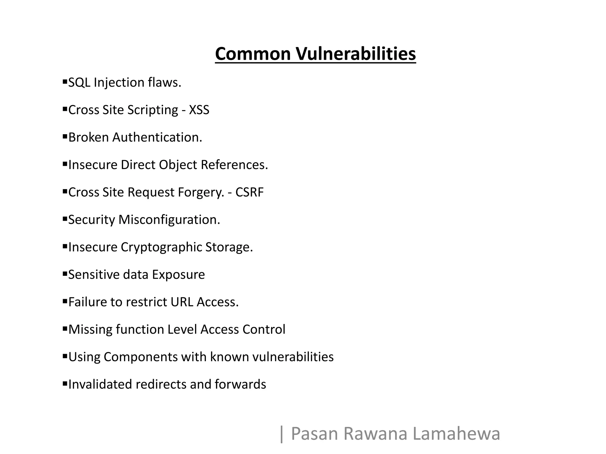 Common Vulnerabilities
SQL Injection flaws.
Cross Site Scripting - XSS
Broken Authentication.
Insecure Direct Object References.
Cross Site Request Forgery. - CSRF
Security Misconfiguration.
Insecure Cryptographic Storage.
Sensitive data Exposure
Failure to restrict URL Access.
Missing function Level Access Control
Using Components with known vulnerabilities
Invalidated redirects and forwards
| Pasan Rawana Lamahewa
 