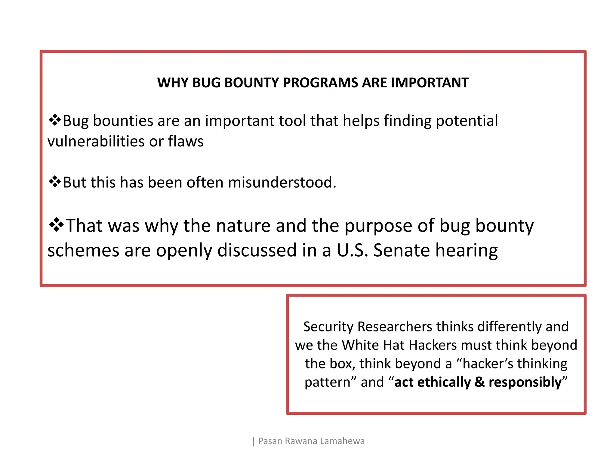 | Pasan Rawana Lamahewa
WHY BUG BOUNTY PROGRAMS ARE IMPORTANT
Bug bounties are an important tool that helps finding potential
vulnerabilities or flaws
But this has been often misunderstood.
That was why the nature and the purpose of bug bounty
schemes are openly discussed in a U.S. Senate hearing
Security Researchers thinks differently and
we the White Hat Hackers must think beyond
the box, think beyond a “hacker’s thinking
pattern” and “act ethically & responsibly”
 