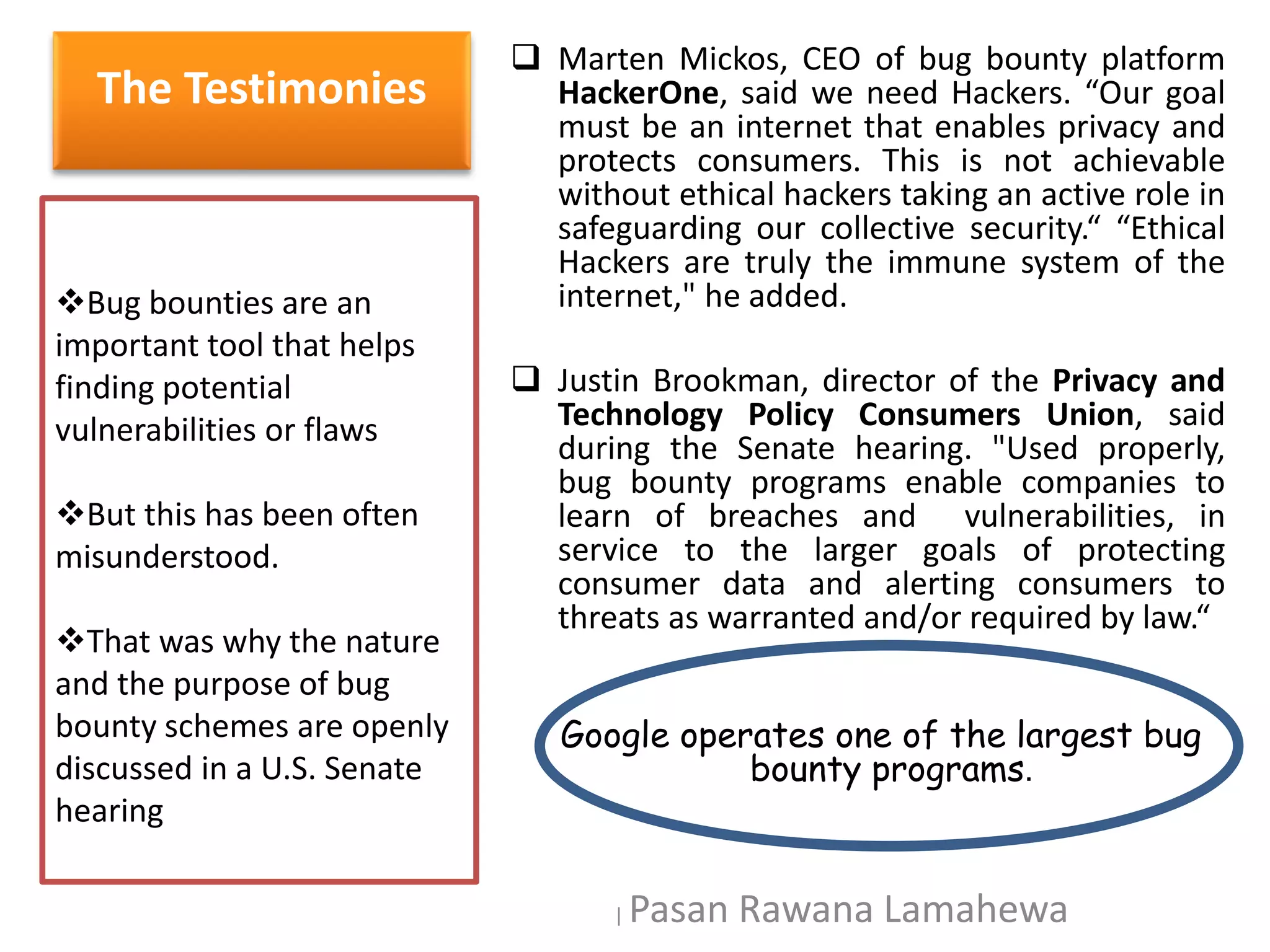 The Testimonies
 Marten Mickos, CEO of bug bounty platform
HackerOne, said we need Hackers. “Our goal
must be an internet that enables privacy and
protects consumers. This is not achievable
without ethical hackers taking an active role in
safeguarding our collective security.“ “Ethical
Hackers are truly the immune system of the
internet," he added.
 Justin Brookman, director of the Privacy and
Technology Policy Consumers Union, said
during the Senate hearing. "Used properly,
bug bounty programs enable companies to
learn of breaches and vulnerabilities, in
service to the larger goals of protecting
consumer data and alerting consumers to
threats as warranted and/or required by law.“
Google operates one of the largest bug
bounty programs.
Bug bounties are an
important tool that helps
finding potential
vulnerabilities or flaws
But this has been often
misunderstood.
That was why the nature
and the purpose of bug
bounty schemes are openly
discussed in a U.S. Senate
hearing
| Pasan Rawana Lamahewa
 