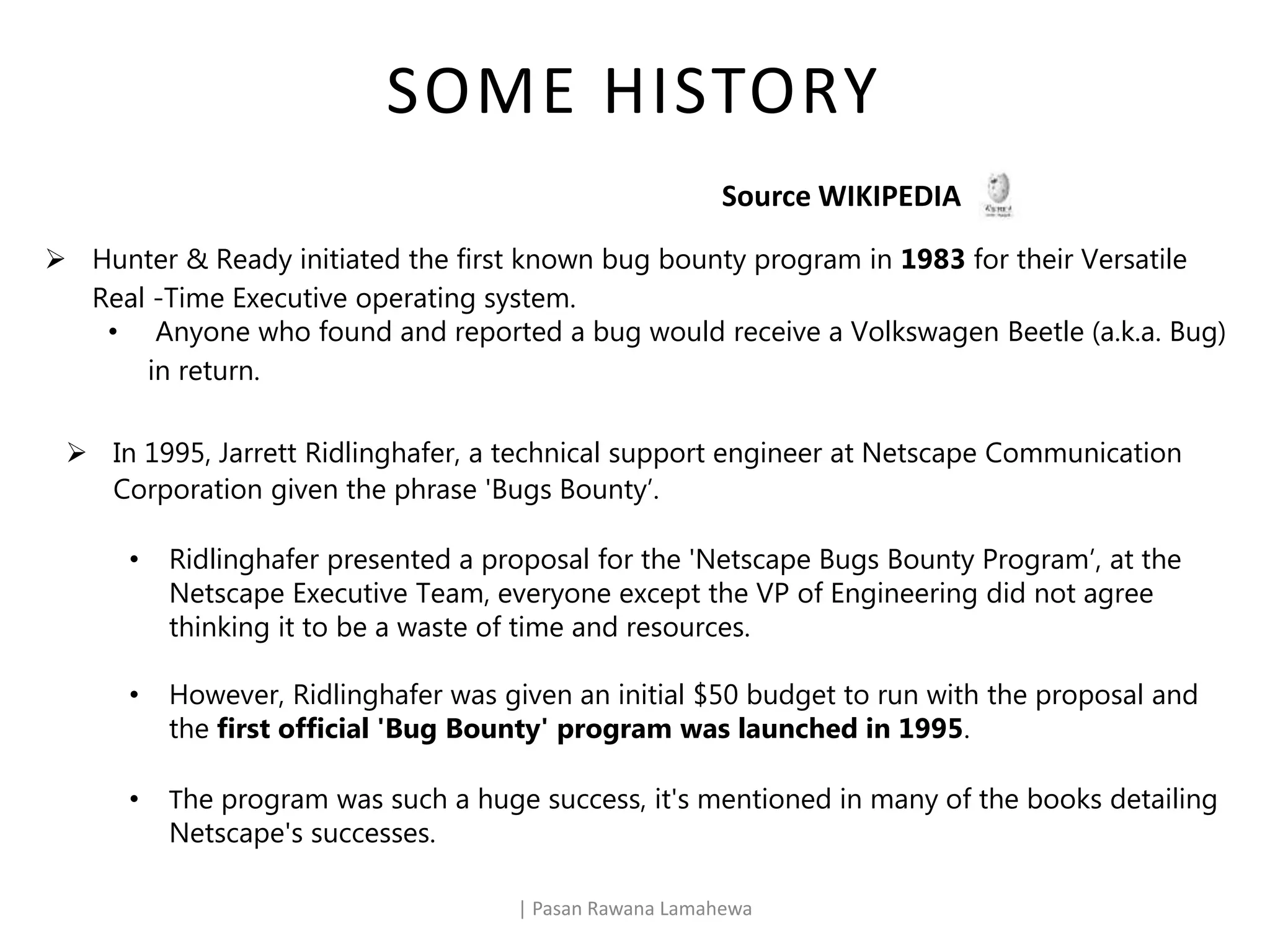 SOME HISTORY
| Pasan Rawana Lamahewa
Source WIKIPEDIA
 Hunter & Ready initiated the first known bug bounty program in 1983 for their Versatile
Real -Time Executive operating system.
• Anyone who found and reported a bug would receive a Volkswagen Beetle (a.k.a. Bug)
in return.
 In 1995, Jarrett Ridlinghafer, a technical support engineer at Netscape Communication
Corporation given the phrase 'Bugs Bounty’.
• Ridlinghafer presented a proposal for the 'Netscape Bugs Bounty Program’, at the
Netscape Executive Team, everyone except the VP of Engineering did not agree
thinking it to be a waste of time and resources.
• However, Ridlinghafer was given an initial $50 budget to run with the proposal and
the first official 'Bug Bounty' program was launched in 1995.
• The program was such a huge success, it's mentioned in many of the books detailing
Netscape's successes.
 