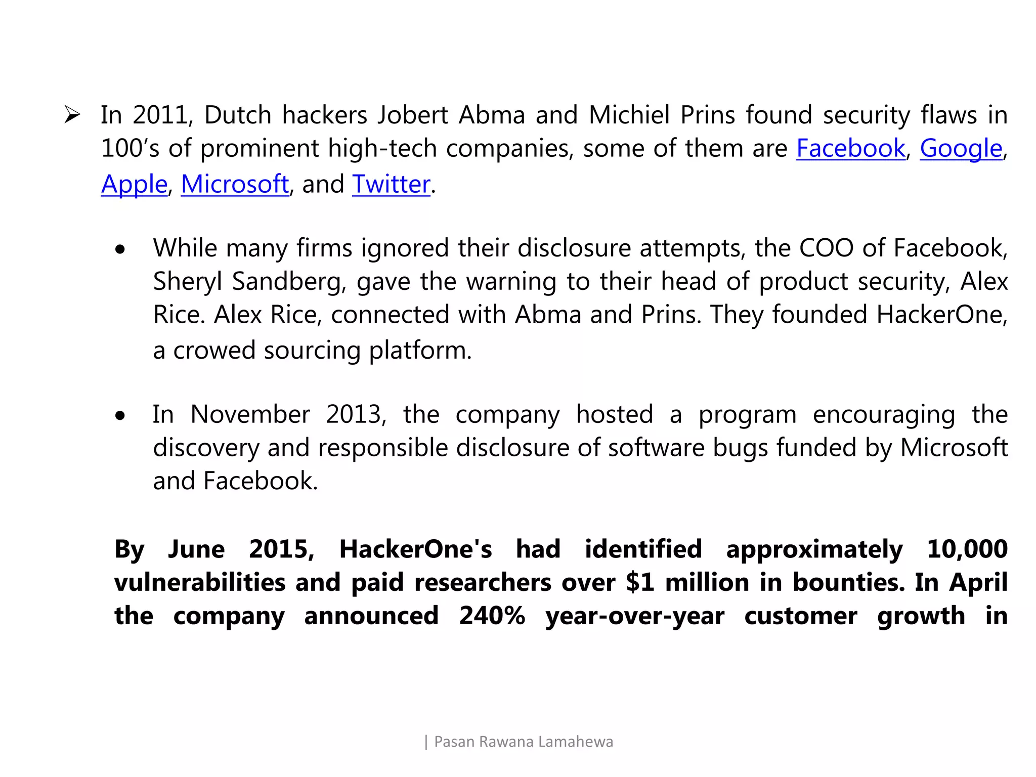 | Pasan Rawana Lamahewa
 In 2011, Dutch hackers Jobert Abma and Michiel Prins found security flaws in
100’s of prominent high-tech companies, some of them are Facebook, Google,
Apple, Microsoft, and Twitter.
 While many firms ignored their disclosure attempts, the COO of Facebook,
Sheryl Sandberg, gave the warning to their head of product security, Alex
Rice. Alex Rice, connected with Abma and Prins. They founded HackerOne,
a crowed sourcing platform.
 In November 2013, the company hosted a program encouraging the
discovery and responsible disclosure of software bugs funded by Microsoft
and Facebook.
By June 2015, HackerOne's had identified approximately 10,000
vulnerabilities and paid researchers over $1 million in bounties. In April
the company announced 240% year-over-year customer growth in
 