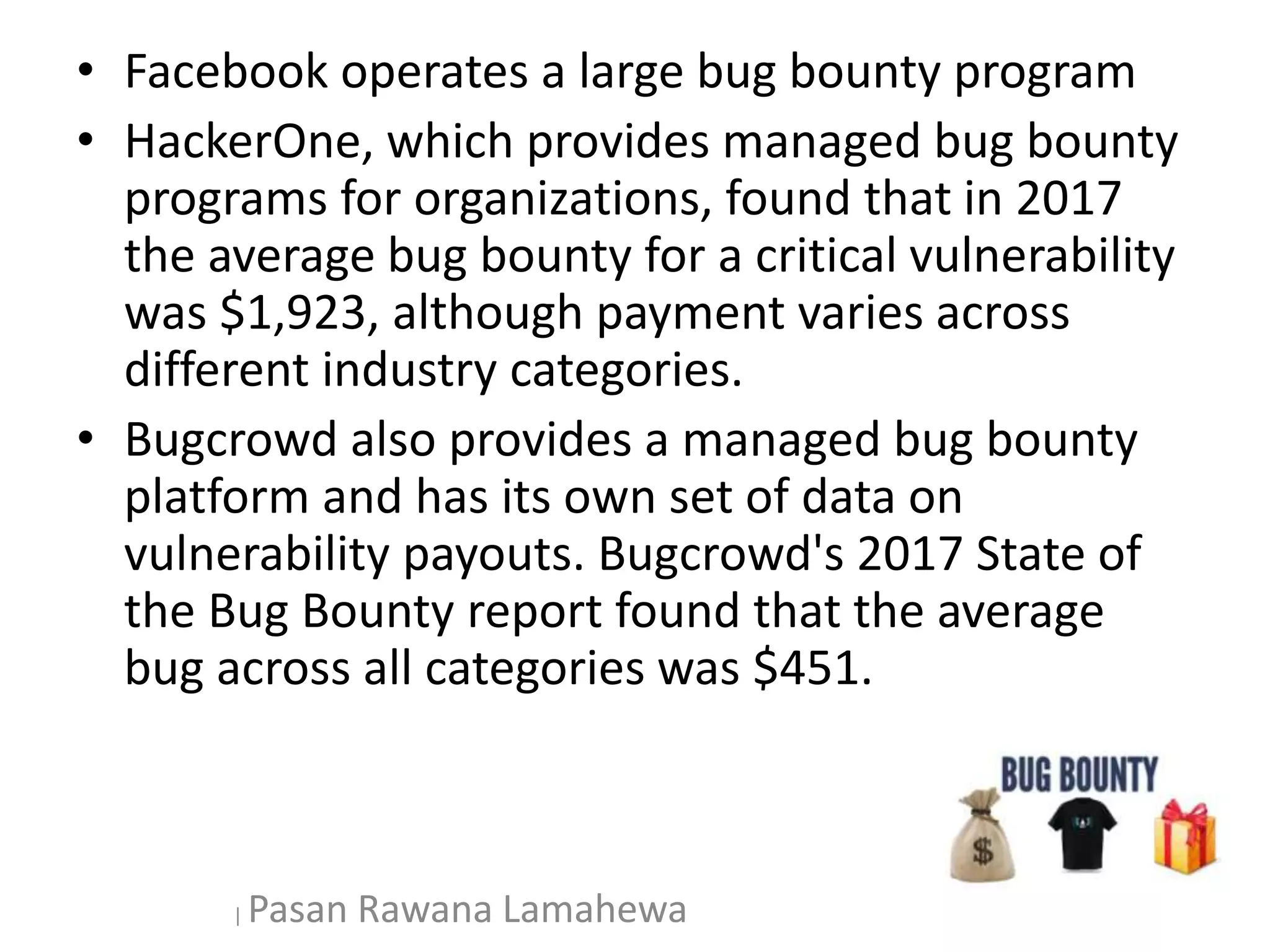 • Facebook operates a large bug bounty program
• HackerOne, which provides managed bug bounty
programs for organizations, found that in 2017
the average bug bounty for a critical vulnerability
was $1,923, although payment varies across
different industry categories.
• Bugcrowd also provides a managed bug bounty
platform and has its own set of data on
vulnerability payouts. Bugcrowd's 2017 State of
the Bug Bounty report found that the average
bug across all categories was $451.
| Pasan Rawana Lamahewa
 