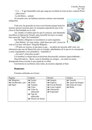 Colombo, Romina
                                                                                    3ro “2da”
       - Y sí…. Y qué lamentable sería que caiga por accidente la reina al mar- contesta Perito
       - ¿Qué reina?-
       - La del Botox…animal.
       Al escuchar esto, las ballenas temieron contraer una tremenda
indigestión.

        Todo esto, ha generado un nuevo movimiento porque hasta los
muertos quieren resucitar para ver semejante espectáculo que ni los
circos le han brindado en su vida.
        Así, Gardel, ó Carlitos para los que lo conocen, está intentando
inscribirse en Operación Triunfo, para reescribir de nuevo su tango
bien conocido “Siglo 20 Cambalache”.
        San Martín y Belgrano se encontraron en suelo argentino:
        - ¡San Martín!, mi viejo amigo, ¿Qué haces por acá? ¿Acaso no
viste la Luz hace 160 años?- Pregunta Belgrano
        - 159 para ser exactos, lo que pasa es que… mi patria me necesita, debí venir, me
informaron que una tal Monar Kia esta en el poder, adueñándose de lo que no le corresponde
y estoy reagrupando a mis granaderos - respondió el
        - ¿En serio? ¿Necesitas ayuda?-
        Los hombres se alejan hacia un horizonte desconocido, mientras siguen hablando…
        Hasta Rivadavia, - Berni, como lo llamaban sus amigos -, sin entrar en razón,
desesperado busca rescatar lo que queda de su sillón.
        Esta historia la escribimos entre todos, de nosotros depende el final.

      Respuestas:

      Formatos utilizados en el texto:

Paginas                 Carácter                Párrafo                 Grafico
 Márgenes               Fuente                 Sangría                Tamaño
 Encabezado y pie.      Estilo                 Espacio                Ajuste de Imagen
 Papel                  Tamaño                 Fin de Párrafo         Estilo de Línea
                         Color                  Letra Capital          Brillo
                         Color de               Alineación
                           subrayado             Espaciado
                         Tipo de
                           subrayado
                         Efectos de fuente
 