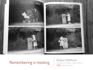 Remembering is resisting
Sanjana Hattotuwa
Centre for Policy Alternatives
TED Fellow Alumn
 