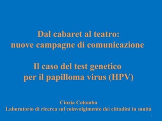   Dal cabaret al teatro:  nuove campagne di comunicazione  Il caso del test genetico  per il papilloma virus (HPV) Cinzia Colombo Laboratorio di ricerca sul coinvolgimento dei cittadini in sanità   