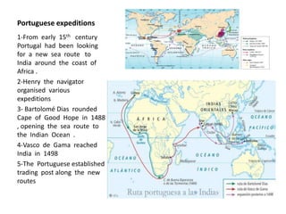 Portuguese expeditions
1-From early 15th century
Portugal had been looking
for a new sea route to
India around the coast of
Africa .
2-Henry the navigator
organised various
expeditions
3- Bartolomé Dias rounded
Cape of Good Hope in 1488
, opening the sea route to
the Indian Ocean .
4-Vasco de Gama reached
India in 1498
5-The Portuguese established
trading post along the new
routes
 