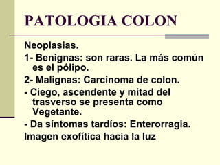 PATOLOGIA COLON Neoplasias. 1- Benignas: son raras. La más común es el pólipo. 2- Malignas: Carcinoma de colon. - Ciego, ascendente y mitad del trasverso se presenta como Vegetante. - Da síntomas tardíos: Enterorragia. Imagen exofítica hacia la luz 