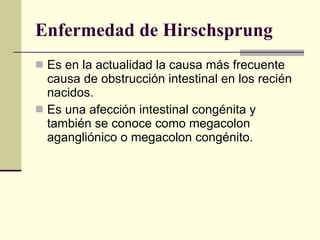 Enfermedad de Hirschsprung Es en la actualidad la causa más frecuente causa de obstrucción intestinal en los recién nacidos.  Es una afección intestinal congénita y también se conoce como megacolon agangliónico o megacolon congénito.  