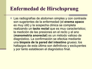 Enfermedad de Hirschsprung Las radiografías de abdomen simples y con contraste son sugerentes de la enfermedad (el  enema opaco  es muy útil) y la sospecha clínica se completa realizando un  tacto rectal  que es muy característico; la medición de las presiones en el recto y el ano ( manometría anorectal ) es un método valioso de diagnóstico. La confirmación se efectúa mediante una  biopsia de la pared del intestino  grueso; los hallazgos de esta última son definitivos y excluyentes y por tanto establecen el diagnóstico final.  