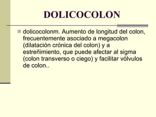 DOLICOCOLON dolicocolonm. Aumento de longitud del colon, frecuentemente asociado a megacolon (dilatación crónica del colon) y a estreñimiento, que puede afectar al sigma (colon transverso o ciego) y facilitar vólvulos de colon.. 